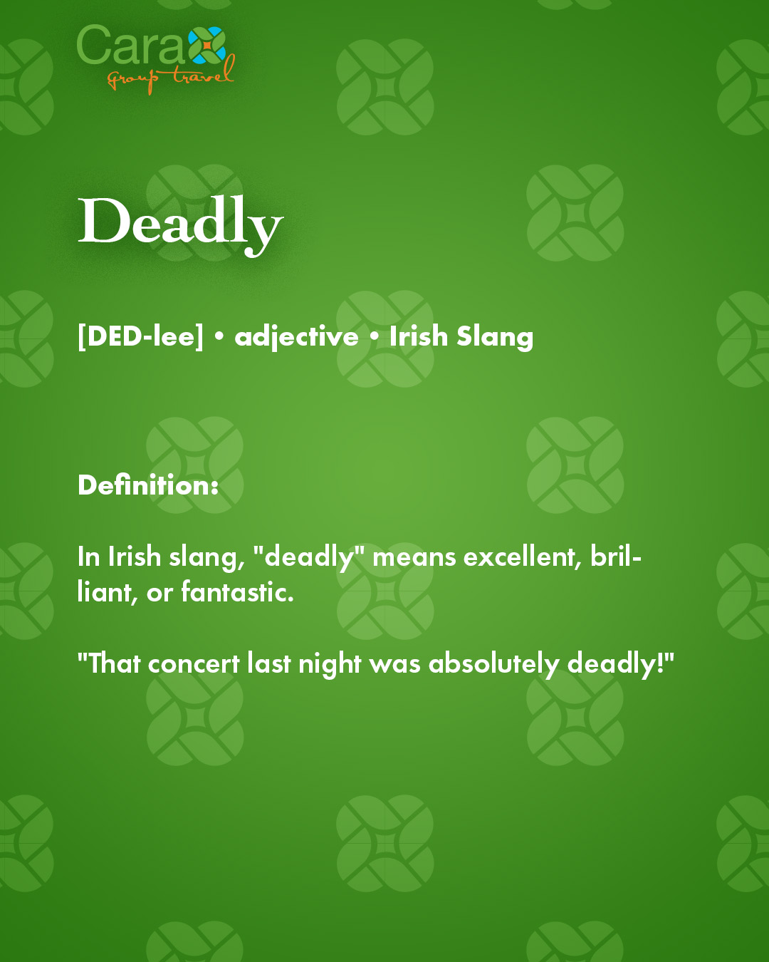 Deadlt
DED-lee adjective Irish SlangDefinition:
In Irish slang, "deadly" means excellent, brilliant, or fantastic."That concert last night was absolutely deadly!"Welcome to our weekly dose of linguistic delight! Get ready to sprinkle some Irish charm into your vocabulary with our Word/Phrase of the Week! Each week, we'll unveil a hidden gem from the rich tapestry of Irish slang, sayings, and dialect. Whether you're planning your next trip to the Emerald Isle or just looking to add a touch of Celtic flair to your conversations, join us on this linguistic adventure as we unravel the magic of Ireland one word at a time. Sláinte!